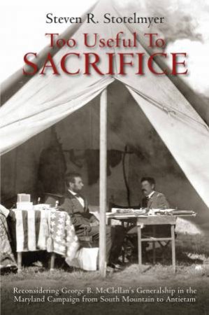 Too Useful To Sacrifice: Reconsidering George B. McClellan's Generalship In The Maryland Campaign From South Mountain To Antietam by Steven R. Stotelmyer