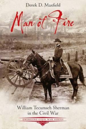 Man Of Fire: William Tecumseh Sherman In The Civil War by Derek D. Maxfield
