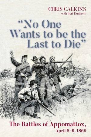 No One Wants to be the Last to Die: The Battles of Appomattox, April 8-9, 1865 by CHRIS CALKINS