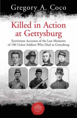 Killed In Action: Eyewitness Accounts Of The Last Moments Of 100 Union Soldiers Who Died At Gettysburg
