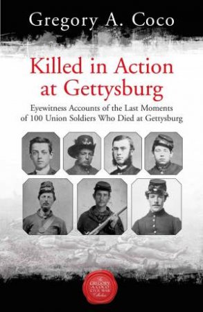 Killed In Action: Eyewitness Accounts Of The Last Moments Of 100 Union Soldiers Who Died At Gettysburg by Gregory A. Coco