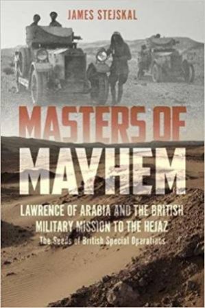 Masters Of Mayhem: Lawrence Of Arabia And The British Military Mission To The Hejaz by James Stejskal
