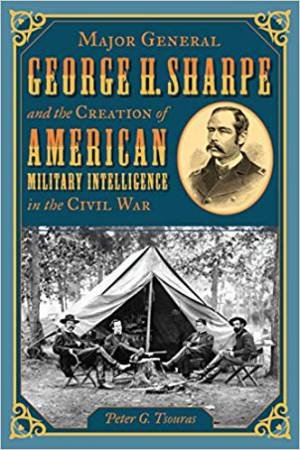 Major General George H. Sharpe And The Creation Of American Military Intelligence In The Civil War by Peter G. Tsouras