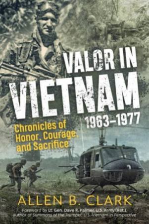 Valor In Vietnam 1963-1977: Chronicles Of Honor, Courage And Sacrifice by Allen B. Clark