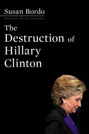 The Destruction of Hillary Clinton by Susan Bordo