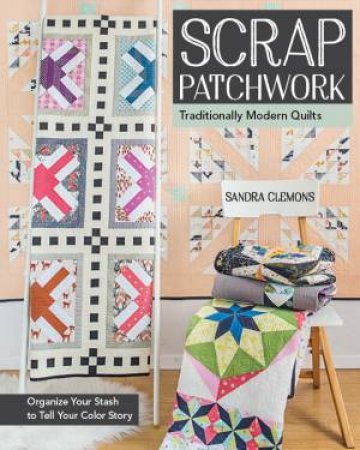 Scrap Patchwork: Traditionally Modern Quilts - Organize Your Stash To Tell Your Colour Story by Sandra Clemons