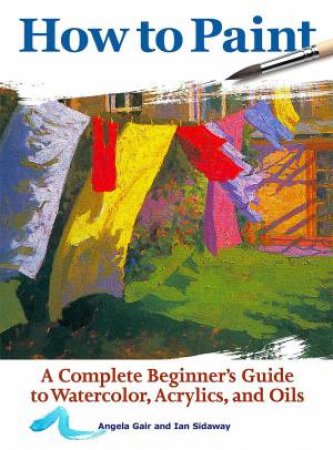 How to Paint: A complete beginner's guide to watercolour, acrylics and oils by Angela Gair