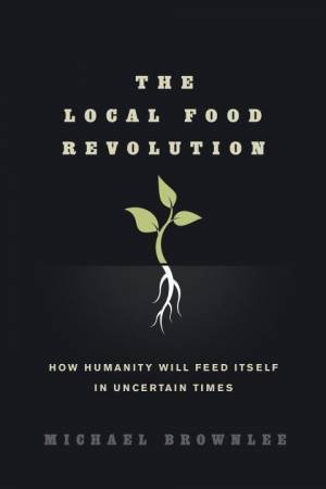 The Local Food Revolution: How Humanity Will Feed Itself in Uncertain Times by Michael Brownlee