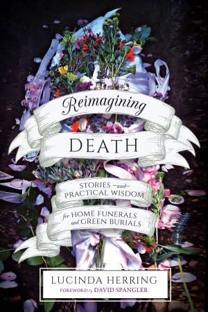 Reimagining Death: Stories and Practical Wisdom for Home Funerals and Green Burials by Lucinda Herring