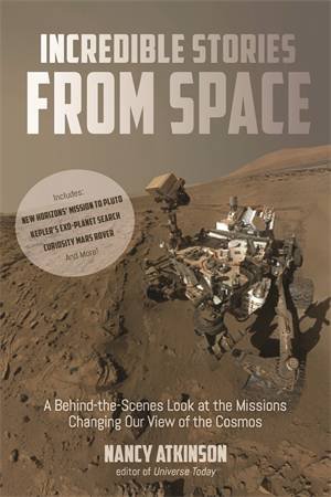 Incredible Stories From Space: A Behind-The-Scenes Look At The Missions Changing Our View Of The Cosmos by Nancy Atkinson
