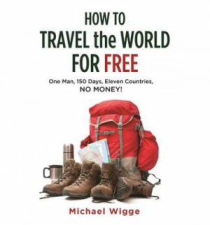How to Travel the World for Free: One Man, 150 Days, Eleven Countries, No Money! by Michael Wigge