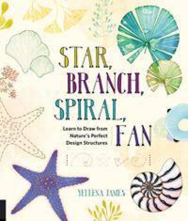 Star, Branch, Spiral, Fan: Learn To Draw From Nature's Perfect Design Structures by Yellena James