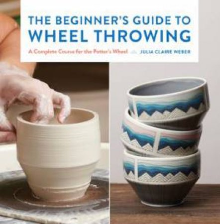The Beginner's Guide To Wheel Throwing by Julia Claire Weber
