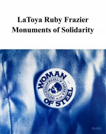 LaToya Ruby Frazier: Monuments of Solidarity by Roxana Marcoci & Emilie Boone & Carson Chan & LaToya Ruby Frazier & Oluremi C. Onabanjo & Delphine Sims