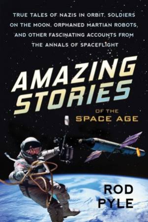Amazing Stories Of The Space Age: True Tales Of Nazis In Orbit, Soldiers On The Moon, Orphaned Martian Robots, And Other Fascinating Account by ROD PYLE