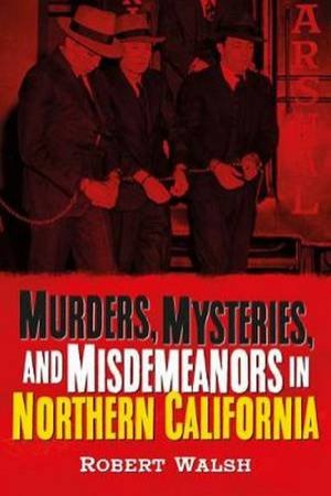 Murders, Mysteries, And Misdemeanors In Northern California by Robert Walsh