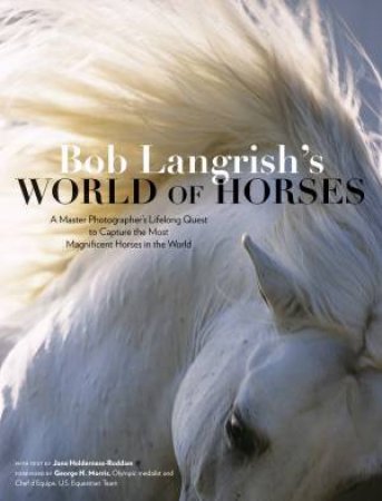 Bob Langrish's World Of Horses: A Master Photographer's Lifelong Quest To Capture The Most Magnificent Horses In The World by Bob Langrish