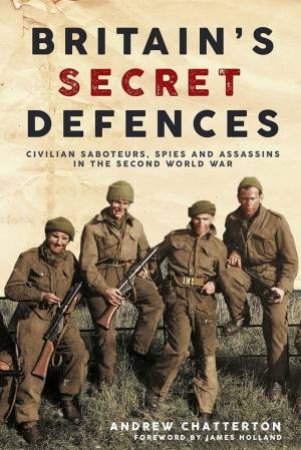 Britain's Secret Defences: Civilian Saboteurs, Spies And Assassins In The Second World War by Andrew Chatterton