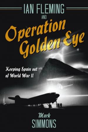 Ian Fleming And Operation Golden Eye: Keeping Spain Out Of World War II by Mark Simmons