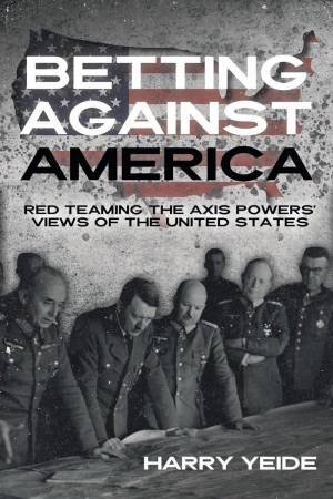 Betting Against America: Red Teaming the Axis Powers' Veiws of the United States by HARRY YEIDE