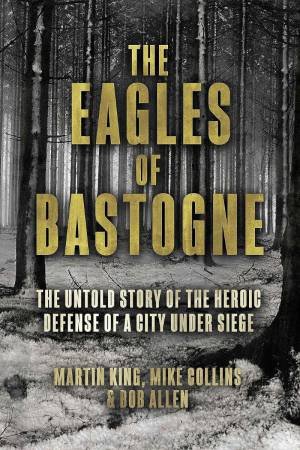 Eagles of Bastogne: The Untold Story of the Heroic Defense of a City Under Siege by MARTIN KING