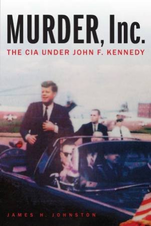 Murder, Inc.: The CIA Under John F. Kennedy by James H. Johnston