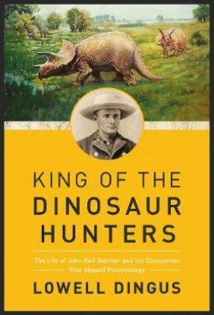 King Of The Dinosaur Hunters: The Life Of John Bell Hatcher And The Discoveries That Shaped Paleontology by Lowell Dingus