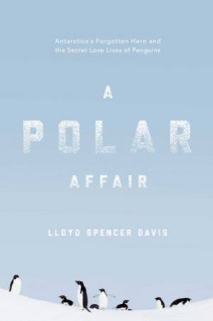 A Polar Affair: Antarctica's Forgotten Hero And The Secret Love Lives Of Penguins by Lloyd Spencer Davis