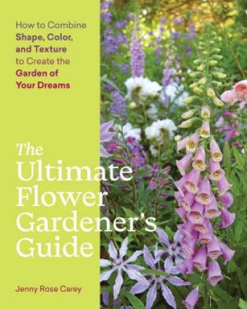 Ultimate Flower Gardener's Guide: How To Combine Shape, Color And Texture To Create The Garden Of Your Dreams by Jenny Rose Carey