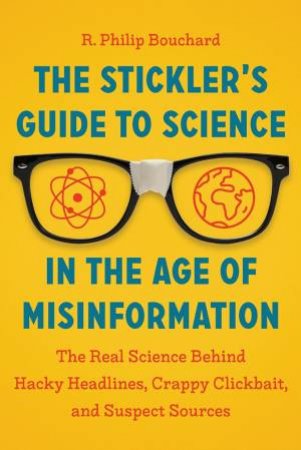 The Stickler's Guide To Science In The Age Of Misinformation: The Real Science Behind Hacky Headlines, Crappy Clickbait And Suspect Sources by R Philip Bouchard