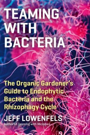 Teaming With Bacteria: The Organic Gardener's Guide To Endophytic Bacteria And The Rhizophagy Cycle by Jeff Lowenfels