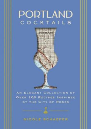 Portland Cocktails: An Elegant Collection of Over 100 Recipes Inspired by the City of Roses by Nicole Schaefer