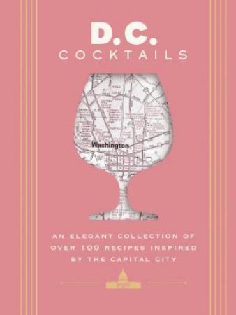 D.C. Cocktails An Elegant Collection of Over 100 Recipes Inspired by the U.S. Capital by Travis Mitchell