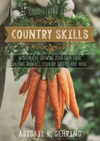 The Good Living Guide To Country Skills: Wisdom For Growing Your Own Food, Raising Animals, Country Crafts, And More by Abigail R. Gehring