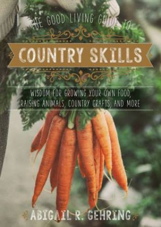The Good Living Guide To Country Skills: Wisdom For Growing Your Own Food, Raising Animals, Country Crafts, And More by Abigail R. Gehring