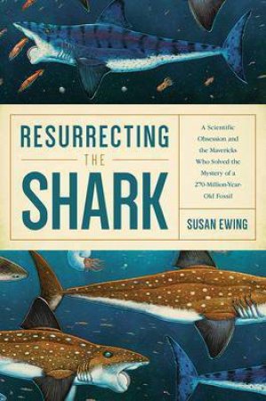 Resurrecting The Shark: A Scientific Obsession And The Mavericks Who Solved The Mystery Of A 270 Million Year Old Fossil by Susan Ewing