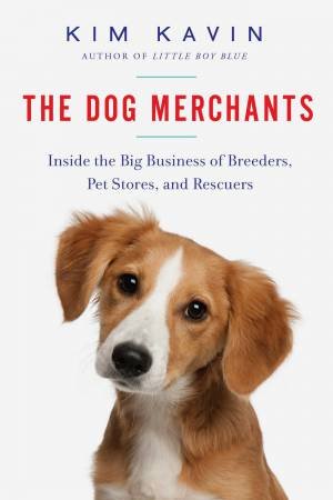 The Dog Merchants Inside The Big Business Of Breeders, Pet Stores, And Rescuers by Kim Kavin