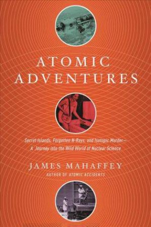 Atomic Adventures Secret Islands, Forgotten N-rays, and Isotopic Murder by James Mahaffey