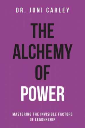 Alchemy Of Power: Mastering The Invisible Factors Of Leadership by Joni Carley