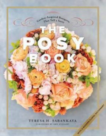 The Posy Book: Garden-Inspired Bouquets That Tell A Story by Teresa H. Sabankaya & Amy Stewart