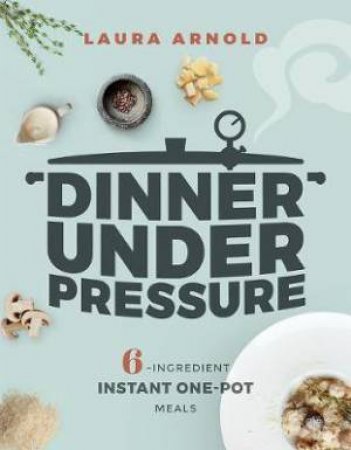 Dinner Under Pressure: 6-Ingredient Instant One-Pot Meals by Laura Arnold