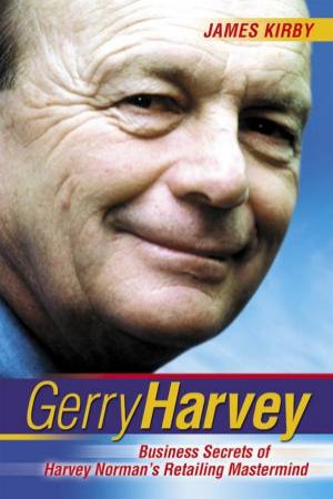 Gerry Harvey: Business Secrets Of Harvey Norman's Retailing Mastermind by James Kirby