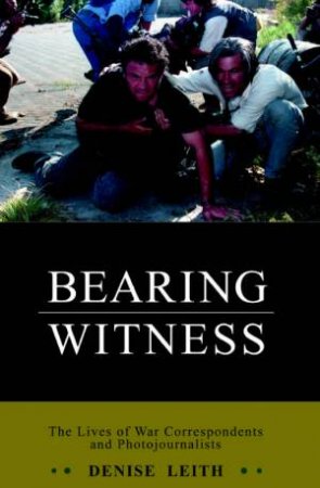 Bearing Witness: The Lives Of War Correspondents And Photojournalists by Denise Leith