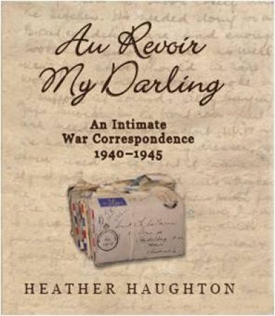 Au Revoir My Darling: An Intimate War Correspondence 1940-1945 by Heather Haughton