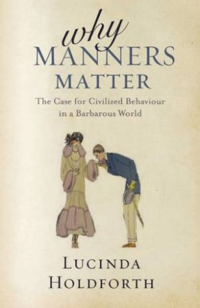 Why Manners Matter: The Case For Civilized Behaviour In A Barbarous World by Lucinda Holdforth