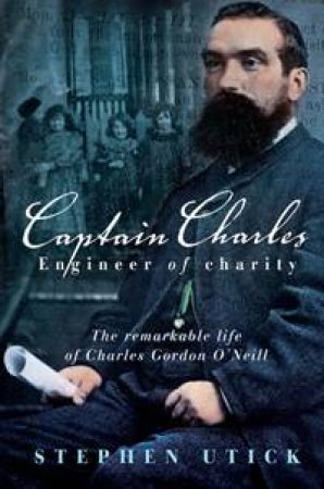 Captain Charles, Engineer Of Charity: The Remarkable Life Of Charles Gordon O'Neill by Stephen Utick