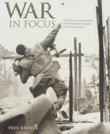 War in Focus: 150 Year of Dramatic Photography from The Battlefield by Paul Brewer