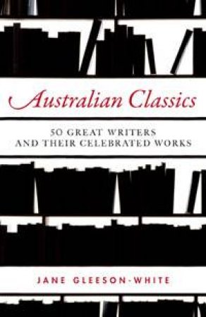 Australian Classics: 50 Great Writers and Their Celebrated Works by Jane Gleeson-White