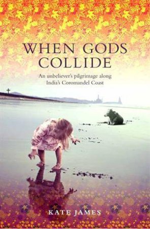 When Gods Collide:An Unbeliever's Pilgrimage Along India's Coromandel Coast  by Kate James