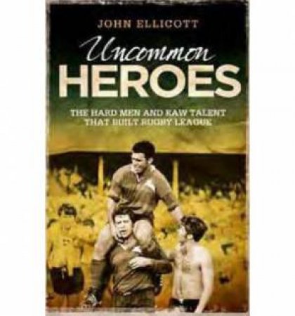 Uncommon Heroes: The Hard Men and Raw Talent that Built Rugby League by John Ellicott